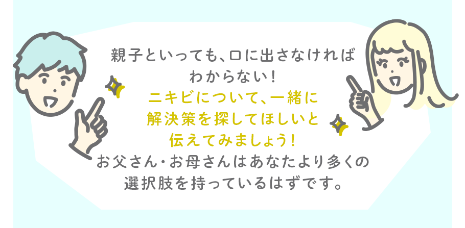 親子といっても、口に出さなければわからない！ニキビについて、一緒に解決策を探してほしいと伝えてみましょう！お父さん・お母さんはあなたより多くの選択肢を持っているはずです。