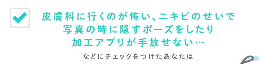 皮膚科に行くのが怖い、ニキビのせいで写真の時に隠すポーズをしたり加工アプリが手放せない…などにチェックをつけたあなたは
